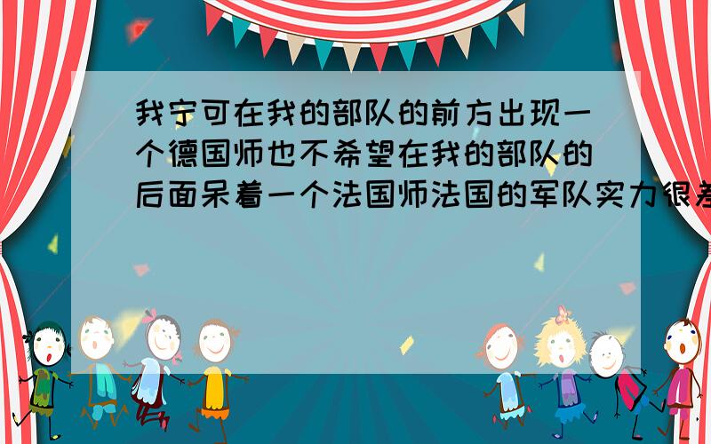 我宁可在我的部队的前方出现一个德国师也不希望在我的部队的后面呆着一个法国师法国的军队实力很差吗?以前还是如今依旧如此?