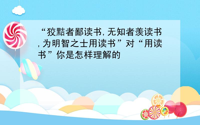 “狡黠者鄙读书,无知者羡读书,为明智之士用读书”对“用读书”你是怎样理解的