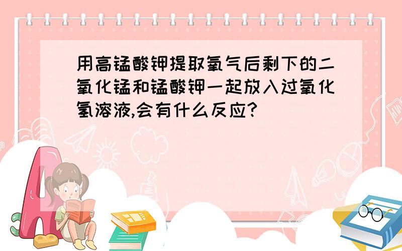 用高锰酸钾提取氧气后剩下的二氧化锰和锰酸钾一起放入过氧化氢溶液,会有什么反应?