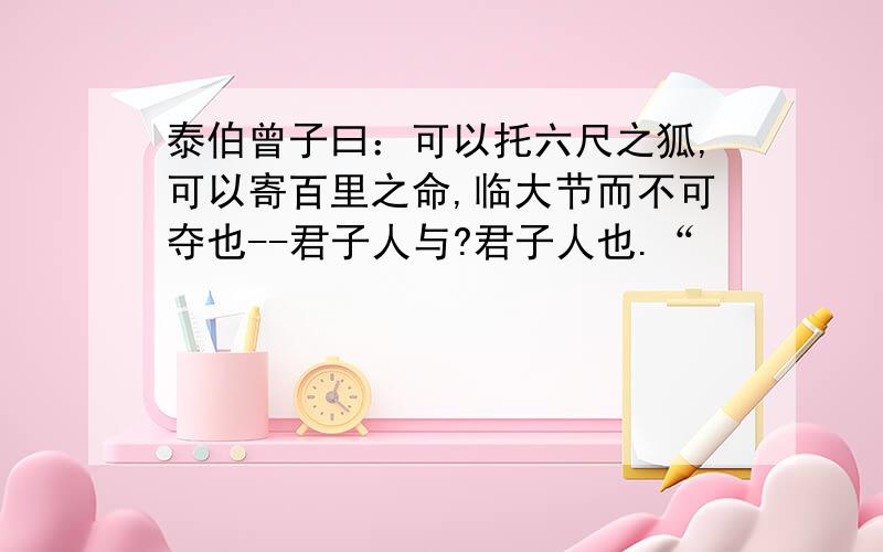 泰伯曾子曰：可以托六尺之狐,可以寄百里之命,临大节而不可夺也--君子人与?君子人也.“