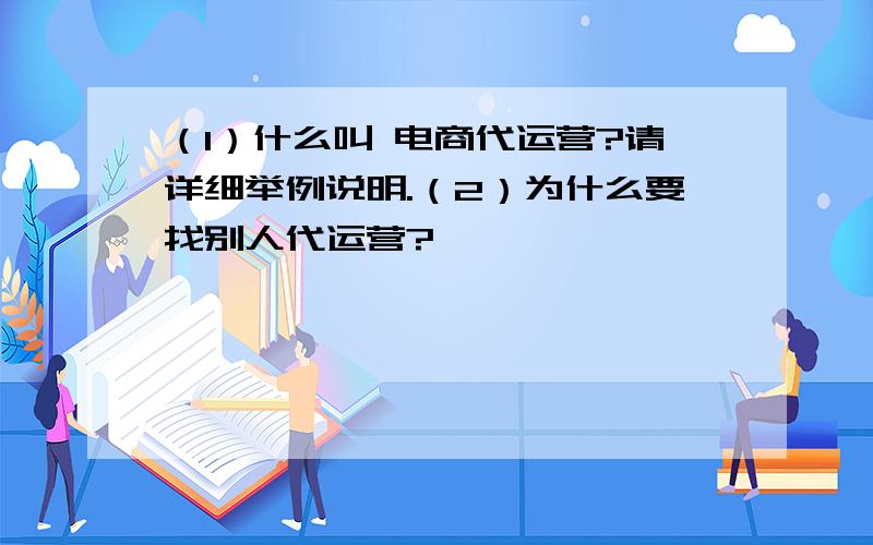 （1）什么叫 电商代运营?请详细举例说明.（2）为什么要找别人代运营?