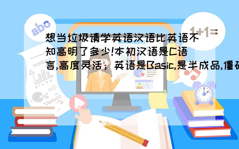 想当垃圾请学英语汉语比英语不知高明了多少!本初汉语是C语言,高度灵活；英语是Basic,是半成品,僵硬呆板；汉语可以从基础上构造一切；只要想得到就能表达出来；而英语则是固定配置；不