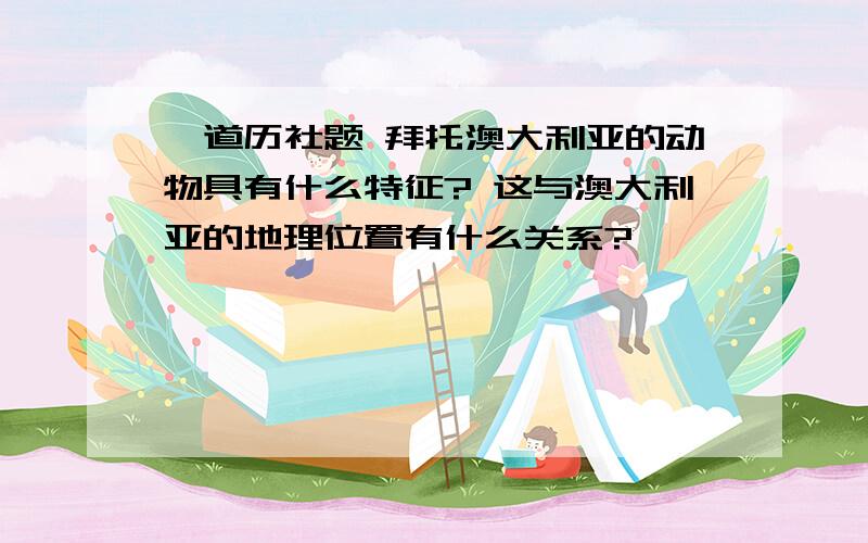 一道历社题 拜托澳大利亚的动物具有什么特征? 这与澳大利亚的地理位置有什么关系?