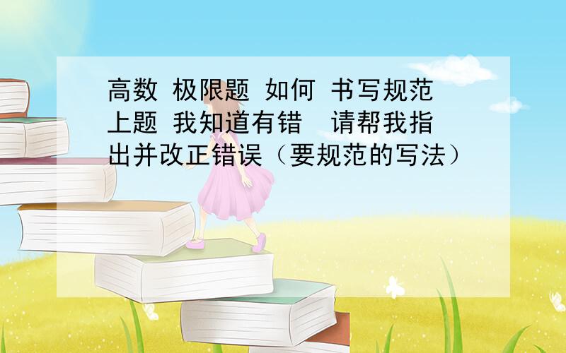 高数 极限题 如何 书写规范上题 我知道有错  请帮我指出并改正错误（要规范的写法）