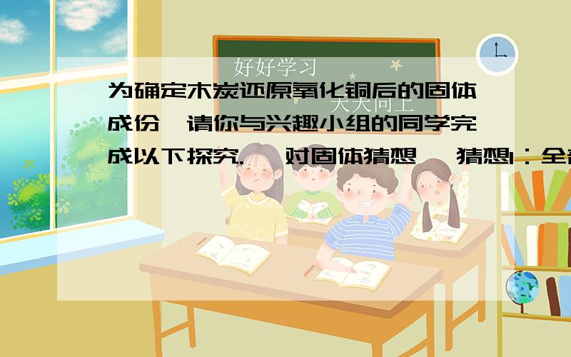 为确定木炭还原氧化铜后的固体成份,请你与兴趣小组的同学完成以下探究. 【对固体猜想】 猜想I：全部是为确定木炭还原氧化铜后的固体成份,请你与兴趣小组的同学完成以下探究.【对固体