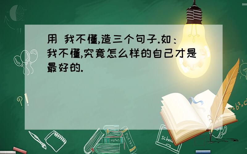 用 我不懂,造三个句子.如：我不懂,究竟怎么样的自己才是最好的.