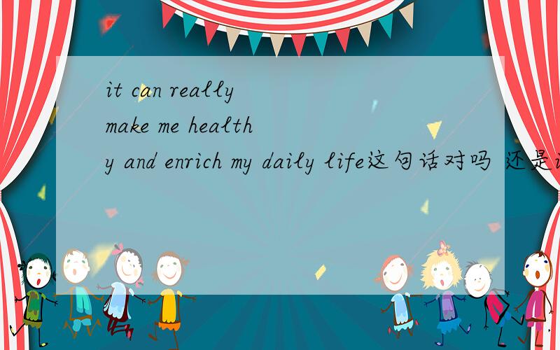 it can really make me healthy and enrich my daily life这句话对吗 还是it can give us more opportunities to communicate with other people whom we can learn from.these habits can really make me healthy and enrich my daily life这句话那里错
