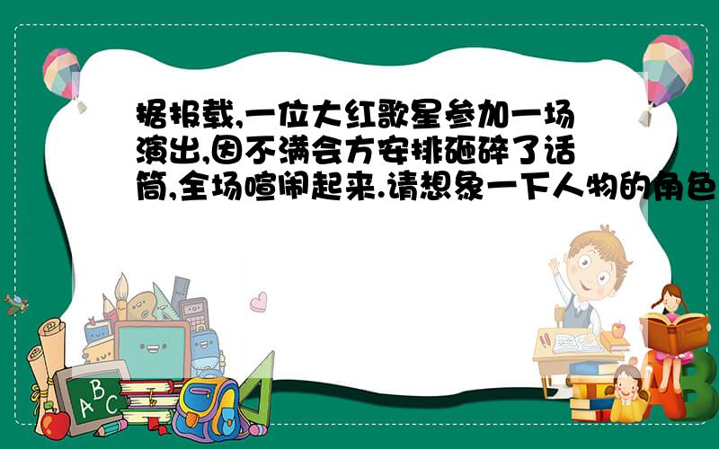 据报载,一位大红歌星参加一场演出,因不满会方安排砸碎了话筒,全场喧闹起来.请想象一下人物的角色,他们会怎么说?（1）大会主持人抱歉地说：“____________________________”（2）一个小女孩奇