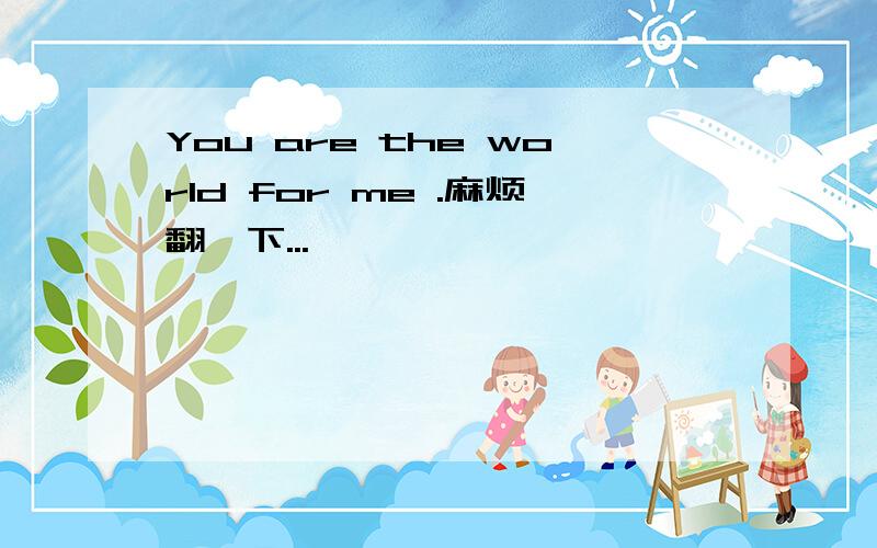 You are the world for me .麻烦翻一下...