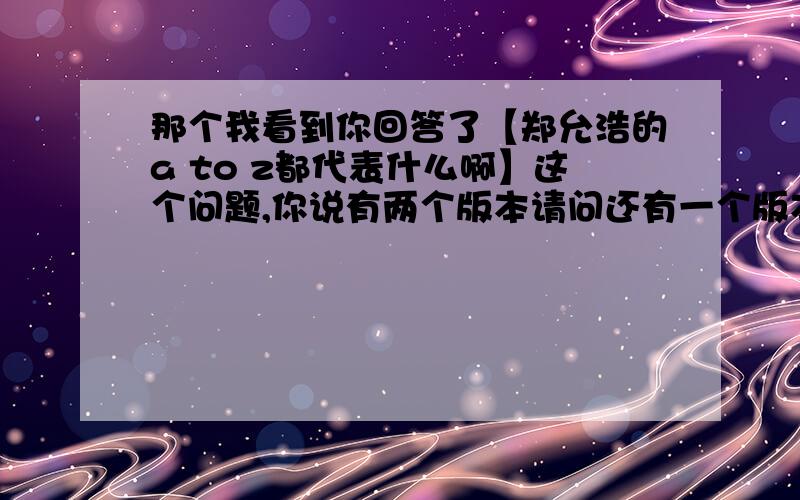 那个我看到你回答了【郑允浩的a to z都代表什么啊】这个问题,你说有两个版本请问还有一个版本是什么?