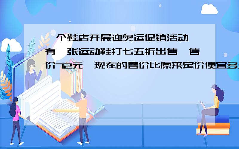 一个鞋店开展迎奥运促销活动,有一张运动鞋打七五折出售,售价72元,现在的售价比原来定价便宜多少元?谢谢,要做出来,急.