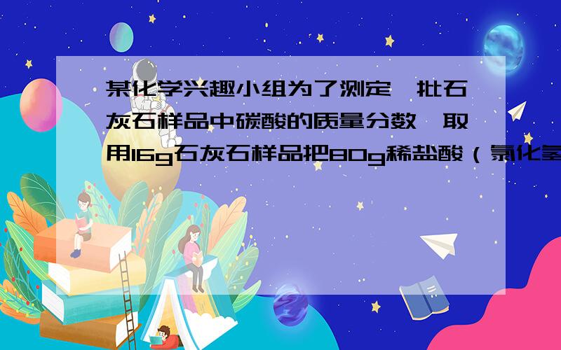 某化学兴趣小组为了测定一批石灰石样品中碳酸的质量分数,取用16g石灰石样品把80g稀盐酸（氯化氢的水溶液）分四次加入样品中（样品中除碳酸钙外,其余的成分既不与盐酸反应,也不溶解于