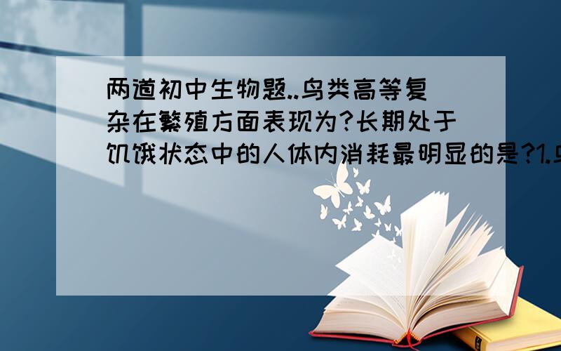 两道初中生物题..鸟类高等复杂在繁殖方面表现为?长期处于饥饿状态中的人体内消耗最明显的是?1.鸟类比鱼类、两栖类、爬行类动物复杂而高等,在繁殖方面表现为?A.体外受精  B.卵生  C.胎生