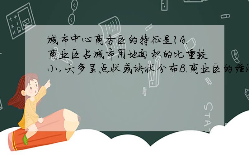 城市中心商务区的特征是?A.商业区占城市用地面积的比重较小,大多呈点状或块状分布B.商业区的经济活动繁忙程度仅次于工业区C.影响商业区营业额的直接因素是交通可达性D.中心商务区的高