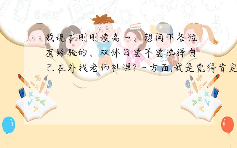 我现在刚刚读高一、想问下各位有经验的、双休日要不要选择自己在外找老师补课?一方面,我是觉得肯定会占用自己大量时间,另一方面,周围有不少人都在补,怕不补会比别人.、最后,我还想问