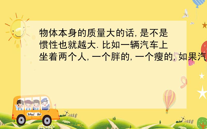 物体本身的质量大的话,是不是惯性也就越大.比如一辆汽车上坐着两个人,一个胖的,一个瘦的,如果汽车刹车,是不是胖的人的惯性距离（刹车后人飞出车子的距离）要比瘦的人长啊