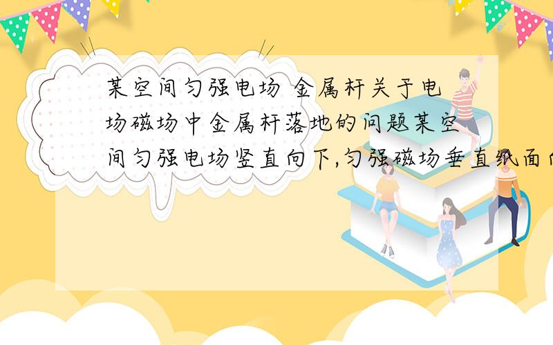 某空间匀强电场 金属杆关于电场磁场中金属杆落地的问题某空间匀强电场竖直向下,匀强磁场垂直纸面向里,一金属杆AB从h高处自由下落(A在左端B在右端),金属杆水平放置解题思路：根据右手