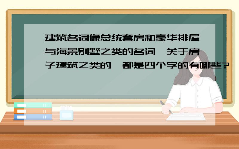 建筑名词像总统套房和豪华排屋与海景别墅之类的名词,关于房子建筑之类的,都是四个字的有哪些?