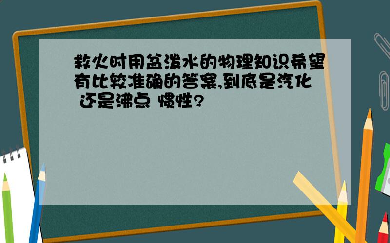 救火时用盆泼水的物理知识希望有比较准确的答案,到底是汽化 还是沸点 惯性?