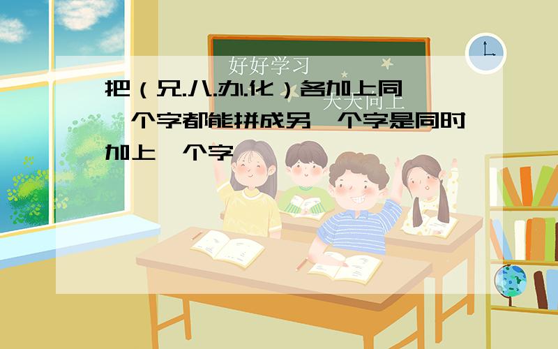 把（兄.八.办.化）各加上同一个字都能拼成另一个字是同时加上一个字