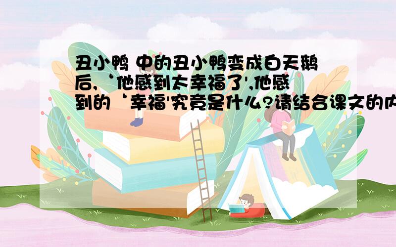 丑小鸭 中的丑小鸭变成白天鹅后,‘他感到太幸福了',他感到的‘幸福'究竟是什么?请结合课文的内容,体验’丑小鸭‘的内心感受,以“幸福”为开头写一组排比句