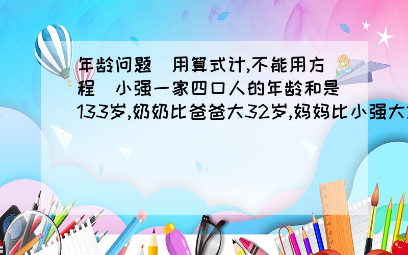 年龄问题（用算式计,不能用方程）小强一家四口人的年龄和是133岁,奶奶比爸爸大32岁,妈妈比小强大25岁.奶奶的年龄是小强与妈妈年龄和的两倍,问奶奶·爸爸·妈妈·小强各多少岁?