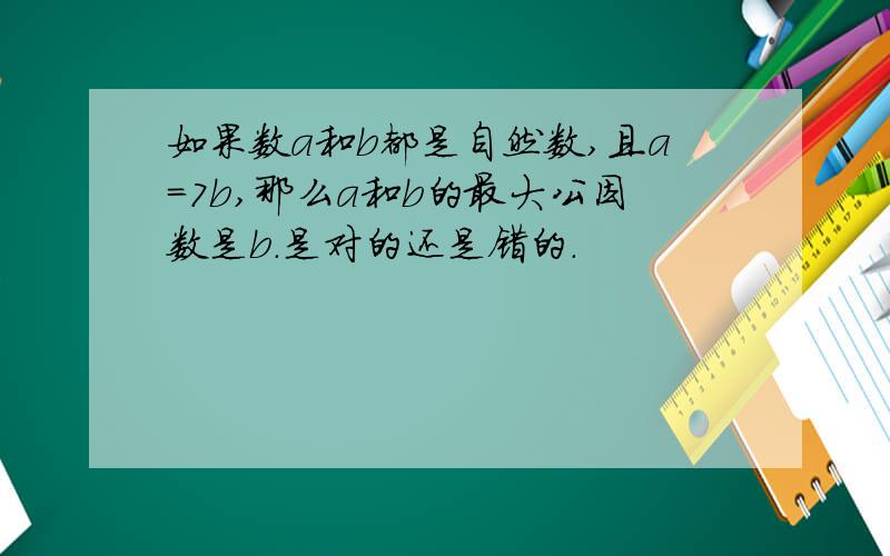 如果数a和b都是自然数,且a=7b,那么a和b的最大公因数是b.是对的还是错的.