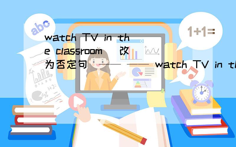 watch TV in the classroom (改为否定句)—— —— watch TV in the classroom