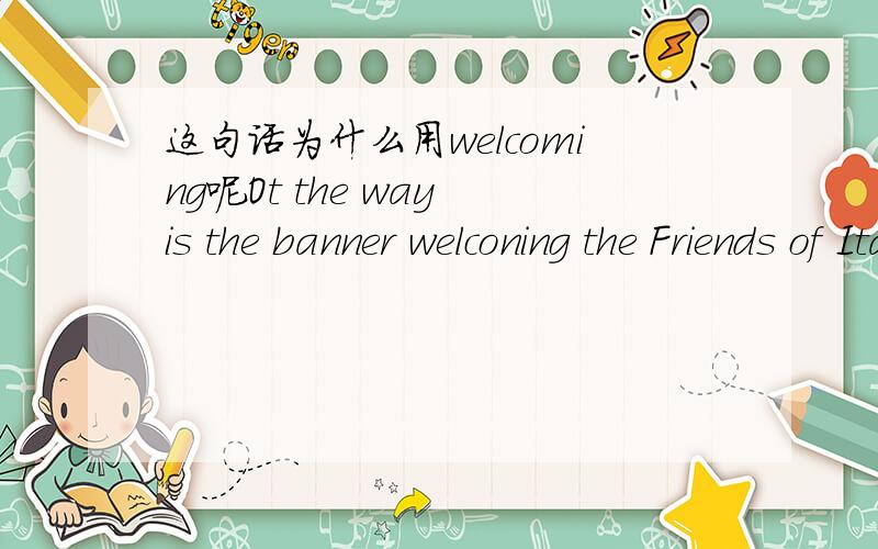 这句话为什么用welcoming呢Ot the way is the banner welconing the Friends of Italian Opera.