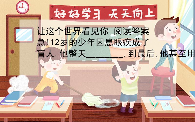 让这个世界看见你 阅读答案 急!12岁的少年因患眼疾成了盲人.他整天________,到最后,他甚至用绝食来抗议命运对他的不公……    母亲开导他 劝慰他 得到的却是他________的咆哮 我再也看不见花