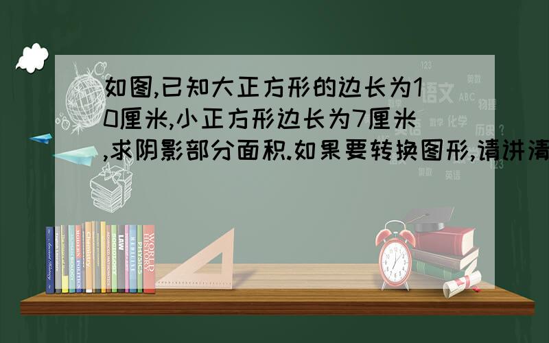 如图,已知大正方形的边长为10厘米,小正方形边长为7厘米,求阴影部分面积.如果要转换图形,请讲清楚一点.