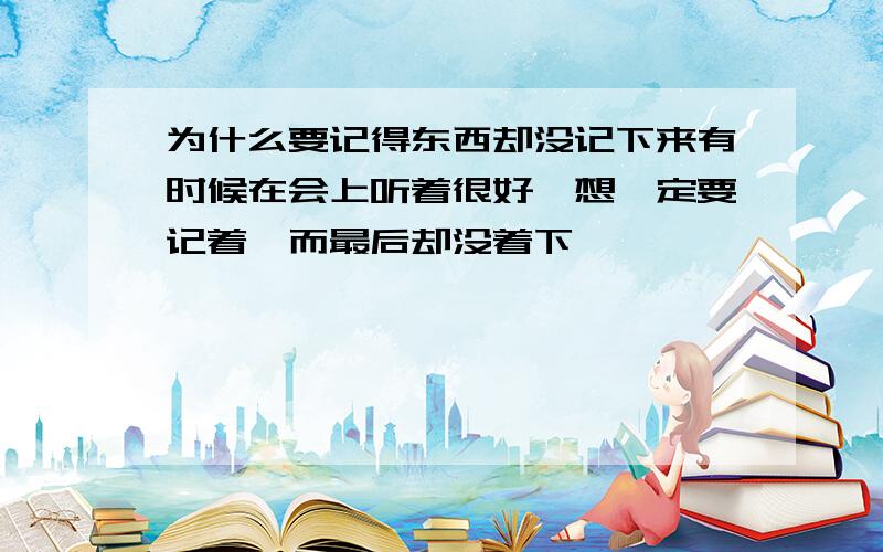 为什么要记得东西却没记下来有时候在会上听着很好,想一定要记着,而最后却没着下