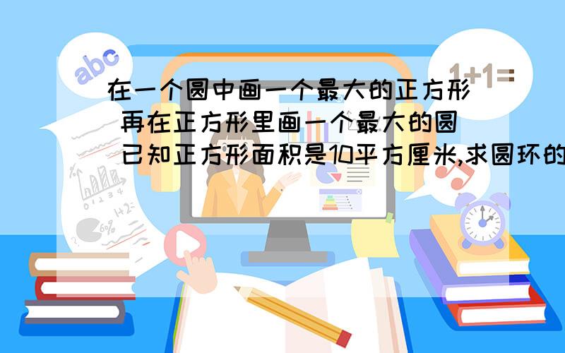 在一个圆中画一个最大的正方形 再在正方形里画一个最大的圆 已知正方形面积是10平方厘米,求圆环的面积.