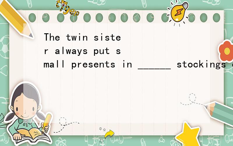 The twin sister always put small presents in ______ stockings on Christman Day.A,each other's B,each other C,each others' D,other else'sMr.Smith always gives me_____ hand when I am in trouble.Aa Ban Cthe D/You missed ____