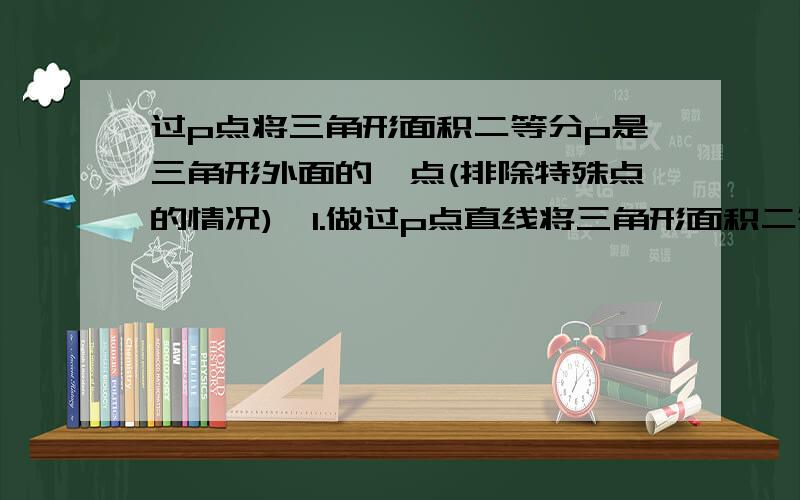 过p点将三角形面积二等分p是三角形外面的一点(排除特殊点的情况),1.做过p点直线将三角形面积二等分2.三角形内存不存在一个点q使得过这个点的所有直线都能将三角形的面积平分?注意:两个