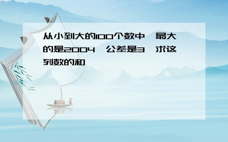 从小到大的100个数中,最大的是2004,公差是3,求这列数的和