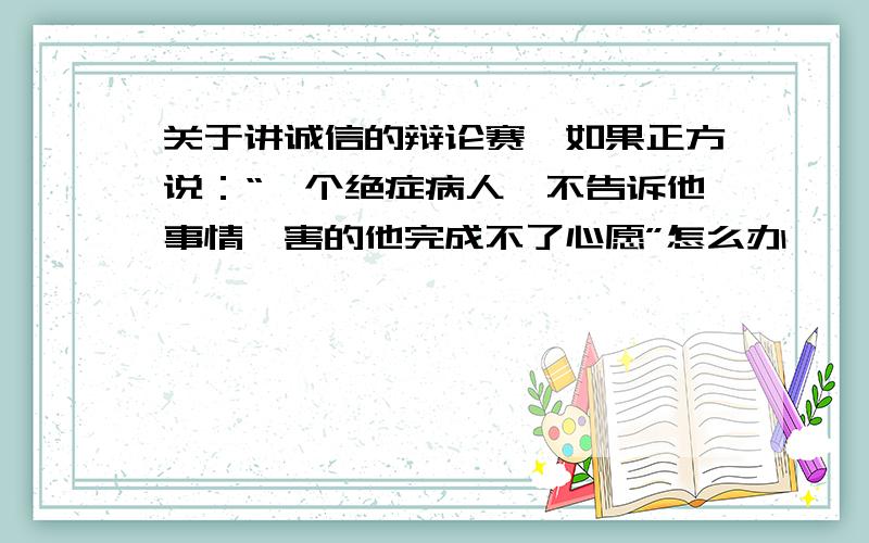 关于讲诚信的辩论赛,如果正方说：“一个绝症病人,不告诉他事情,害的他完成不了心愿”怎么办