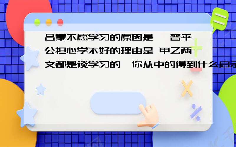 吕蒙不愿学习的原因是 ,晋平公担心学不好的理由是 甲乙两文都是谈学习的,你从中的得到什么启示