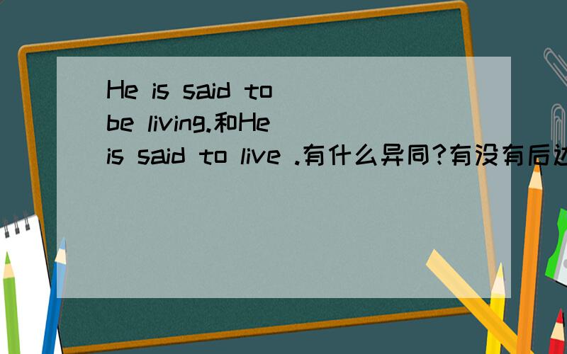 He is said to be living.和He is said to live .有什么异同?有没有后边这种说法?为什么?