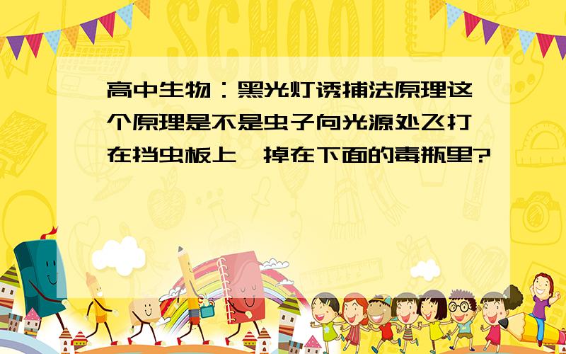 高中生物：黑光灯诱捕法原理这个原理是不是虫子向光源处飞打在挡虫板上,掉在下面的毒瓶里?