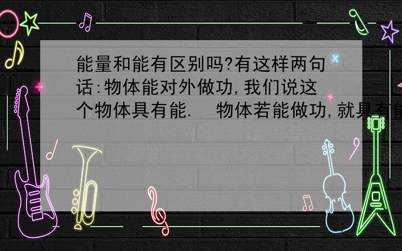 能量和能有区别吗?有这样两句话:物体能对外做功,我们说这个物体具有能.  物体若能做功,就具有能量.  难道能量和能是一个东西吗?谢谢啦!