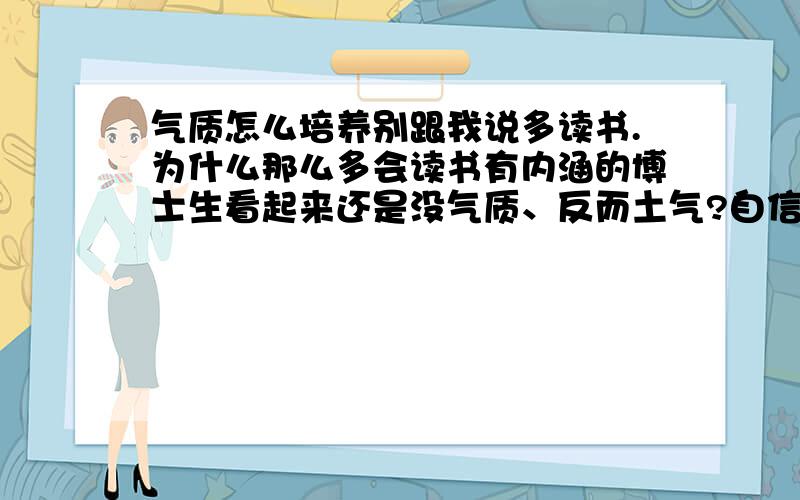 气质怎么培养别跟我说多读书.为什么那么多会读书有内涵的博士生看起来还是没气质、反而土气?自信就有气质吗?不觉得.气质主要还是打扮吧?钱堆出来的.我说的是不是.气质就是要装