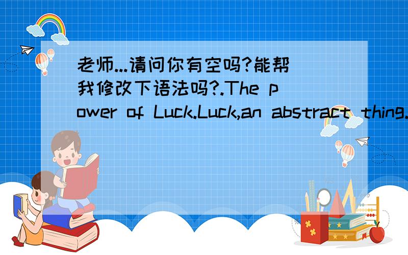 老师...请问你有空吗?能帮我修改下语法吗?.The power of Luck.Luck,an abstract thing.It will make everything good.If you got this ,you would succeed in everything you did.But luck just like a bird ,you can't find it easily.Einstein ever