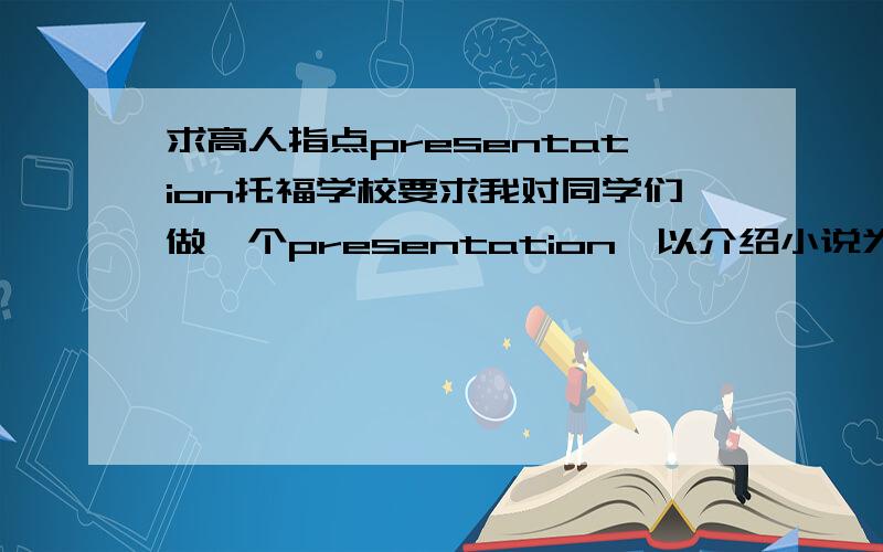 求高人指点presentation托福学校要求我对同学们做一个presentation,以介绍小说为题材,最好夹杂与同学的问答互动,请高人指点下什么题材比较好.怎么做 我自己想了一个老人与海的,感觉好像不好