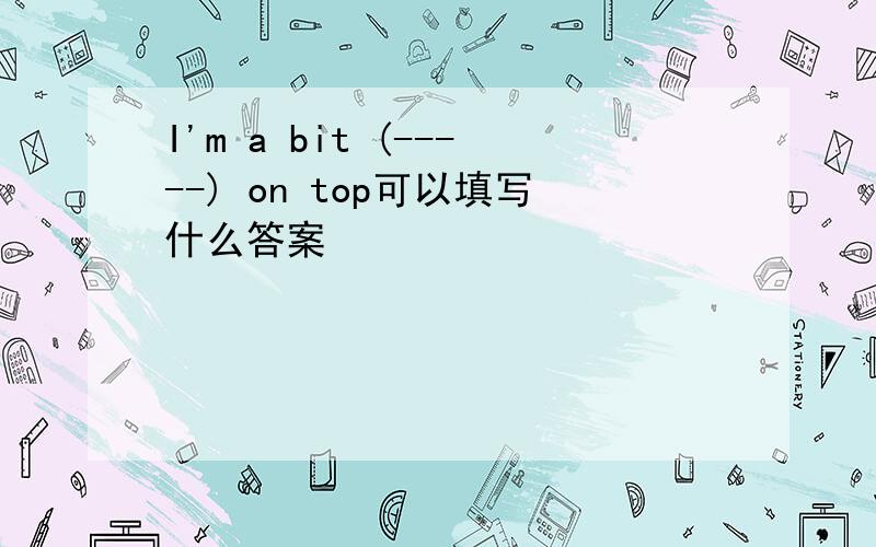 I'm a bit (-----) on top可以填写什么答案