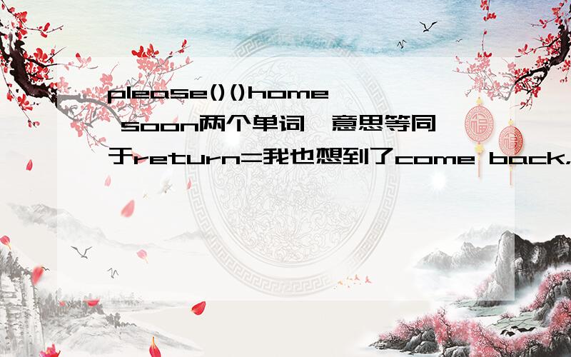 please()()home soon两个单词,意思等同于return=我也想到了come back，但是，不是要+to吗？