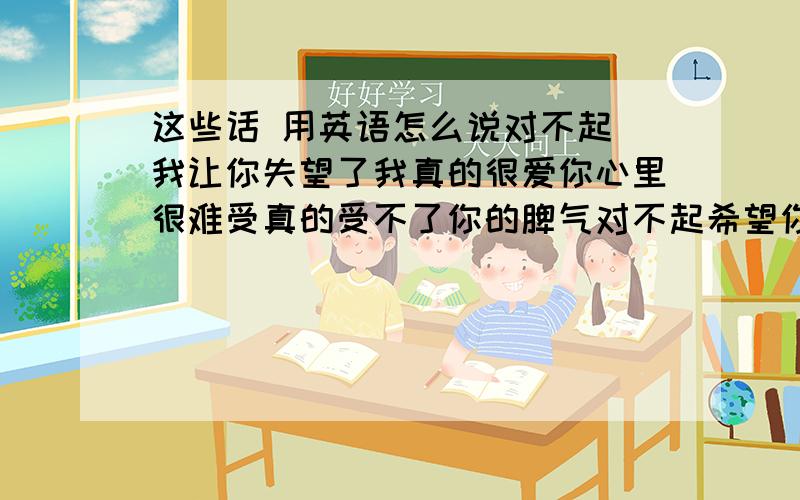 这些话 用英语怎么说对不起 我让你失望了我真的很爱你心里很难受真的受不了你的脾气对不起希望你能原谅我希望你能遇到比我更爱你的人 祝你幸福这些话用英文怎么说