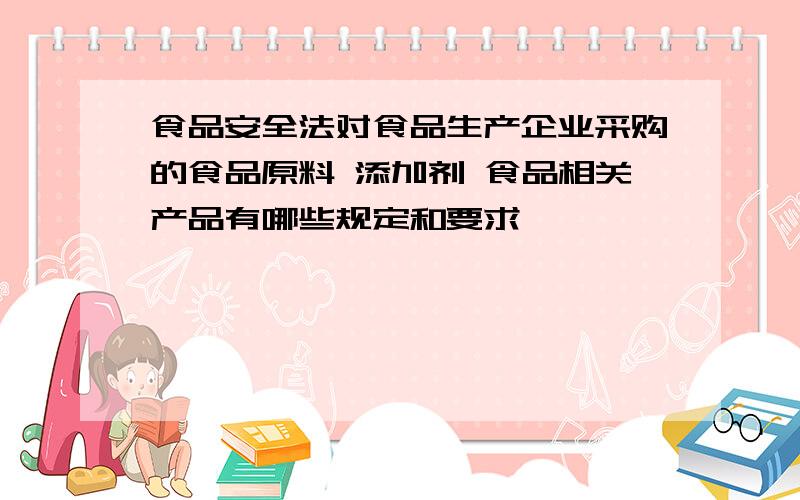 食品安全法对食品生产企业采购的食品原料 添加剂 食品相关产品有哪些规定和要求