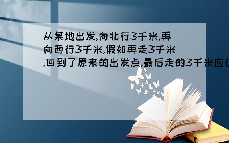 从某地出发,向北行3千米,再向西行3千米,假如再走3千米,回到了原来的出发点,最后走的3千米应往什么方向走?