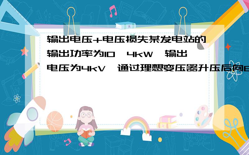 输出电压+电压损失某发电站的输出功率为10^4kW,输出电压为4kV,通过理想变压器升压后向80km远处供电．已知输电导线的电阻率为ρ=2.4×10^－8Ω·m,导线横截面积为1.5×10^－4m2,输电线路损失的功率